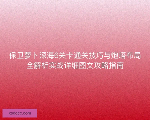 保卫萝卜深海6关卡通关技巧与炮塔布局全解析实战详细图文攻略指南